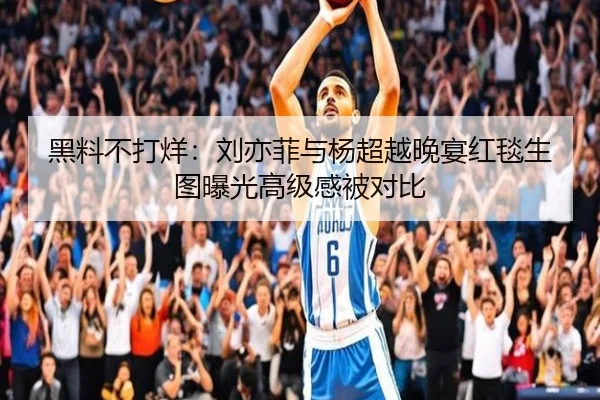 黑料不打烊：刘亦菲与杨超越晚宴红毯生图曝光高级感被对比